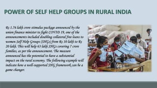 POWER OF SELF HELP GROUPS IN RURAL INDIA
Rs 1.76 lakh crore stimulus package announced by the
union finance minister to fight COVID 19, one of the
announcements included doubling collateral free loans to
women Self Help Groups (SHGs) from Rs 10 lakh to Rs
20 lakh. This will help 63 lakh SHGs covering 7 crore
families, as per the announcement. The measure
announced has the potential to have a substantial
impact on the rural economy. The following example will
indicate how a well-supported SHG framework can be a
game changer.
 