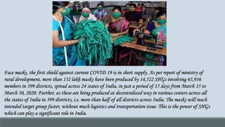 Face masks, the first shield against current COVID 19 is in short supply. As per report of ministry of
rural development, more than 132 lakh masks have been produced by 14,522 SHGs involving 65,936
members in 399 districts, spread across 24 states of India, in just a period of 15 days from March 15 to
March 30, 2020. Further, as these are being produced at decentralized way in various centers across all
the states of India in 399 districts, i.e. more than half of all districts across India. The masks will reach
intended target group faster, without much logistics and transportation issue. This is the power of SHGs
which can play a significant role in India.
 