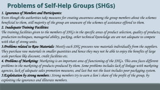 Problems of Self-Help Groups (SHGs)
1. Ignorance of Members and Participants:
Even though the authorities take measures for creating awareness among the group members about the schemes
beneficial to them, still majority of the group are unaware of the schemes of assistance offered to them.
2. Inadequate Training Facilities:
The training facilities given to the members of SHGs in the specific areas of product selection, quality of products,
production techniques, managerial ability, packing, other technical knowledge ate are not adequate to compete
with that of strong units.
3.Problems related to Raw Materials: Mostly each SHG procures raw materials individually from the suppliers.
They purchase raw materials in smaller quantities and hence they may not be able to enjoy the benefits of large
scale purchase like discount, credit facilities etc.
4. Problems of Marketing: Marketing is an important area of functioning of the SHGs. This area faces different
problems in the marketing of products produced by them. Some problems includes lack of linkage with marketing
agencies, lack of adequate sales promotion measures, and last but not the least includes poor packaging system.
5.Exploitation by strong members : Strong members try to earn a lion’s share of the profit of the group, by
exploiting the ignorance and illiterate members.
 