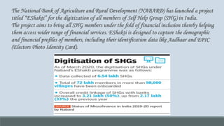 The National Bank of Agriculture and Rural Development (NABARD) has launched a project
titled “EShakti” for the digitization of all members of Self Help Group (SHG) in India.
The project aims to bring all SHG members under the fold of financial inclusion thereby helping
them access wider range of financial services. EShakti is designed to capture the demographic
and financial profiles of members, including their identification data like Aadhaar and EPIC
(Electors Photo Identity Card).
 