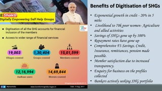 • Exponential growth in credit - 20% in 5
mths
• Livelihood to 70k poor women- Agriculture
and allied activities
• Savings of SHGs gone up by 100%
• Repayment rates have gone up
• Comprehensive FI-Savings, Credit,
Insurance, remittances, pension made
possible.
• Member satisfaction due to increased
transparency.
• Enquiry for business on the profiles
collected
• Bankers actively seeking SHG portfolio
Benefits of Digitisation of SHGs
 