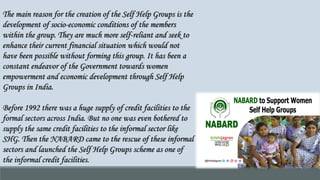 The main reason for the creation of the Self Help Groups is the
development of socio-economic conditions of the members
within the group. They are much more self-reliant and seek to
enhance their current financial situation which would not
have been possible without forming this group. It has been a
constant endeavor of the Government towards women
empowerment and economic development through Self Help
Groups in India.
Before 1992 there was a huge supply of credit facilities to the
formal sectors across India. But no one was even bothered to
supply the same credit facilities to the informal sector like
SHG. Then the NABARD came to the rescue of these informal
sectors and launched the Self Help Groups scheme as one of
the informal credit facilities.
 
