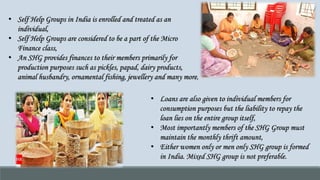 • Self Help Groups in India is enrolled and treated as an
individual,
• Self Help Groups are considered to be a part of the Micro
Finance class,
• An SHG provides finances to their members primarily for
production purposes such as pickles, papad, dairy products,
animal husbandry, ornamental fishing, jewellery and many more,
• Loans are also given to individual members for
consumption purposes but the liability to repay the
loan lies on the entire group itself,
• Most importantly members of the SHG Group must
maintain the monthly thrift amount,
• Either women only or men only SHG group is formed
in India. Mixed SHG group is not preferable.
 