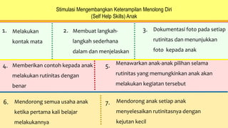 Stimulasi Mengembangkan Keterampilan Menolong Diri
(Self Help Skills) Anak
1. Melakukan
kontak mata
2. Membuat langkah-
langkah sederhana
dalam dan menjelaskan
3. Dokumentasi foto pada setiap
rutinitas dan menunjukkan
foto kepada anak
4. Memberikan contoh kepada anak
melakukan rutinitas dengan
benar
5. Menawarkan anak-anak pilihan selama
rutinitas yang memungkinkan anak akan
melakukan kegiatan tersebut
6. Mendorong semua usaha anak
ketika pertama kali belajar
melakukannya
7. Mendorong anak setiap anak
menyelesaikan rutinitasnya dengan
kejutan kecil
 