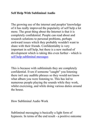 Self Help With Subliminal Audio<br />The growing use of the internet and peoples' knowledge of it has really improved the popularity of self help a lot more. The great thing about the Internet is that it is completely confidential. People can read about and research solutions to personal problems, perhaps awkward issues which they probably wouldn't want to share with their friends. Confidentiality is very important in self help, but there is a new method of development which is taking this even further - which is self help subliminal messages<br />This is because with subliminals they are completely confidential. Even if someone quot;
caughtquot;
 you listening there isn't any audible phrases so they would not know what album you were listening to. This has led to numerous people playing the sounds while they work, whilst exercising, and while doing various duties around the house.<br />How Subliminal Audio Work<br />Subliminal messaging is basically a light form of hypnosis. In terms of the end result - a positive outcome and a change within the mind - they both come to the same result. Just as hypnosis works by bypassing your conscious mind, so too do subliminal messages. The main difference being that rather than going into a trance for half an hour or several minutes you play subliminal album passively as you do other things.<br />Although you don't consciously hear anything the subliminal suggestions still make their way into your subconscious mind, and when they build up past a certain level they will really start to flood your mind and make changes to your patterns of thinking and beyond, which grow and grow to produce external lasting changes too.Changes can be pretty quick, but generally over the space of a couple of months the improvements build up to make a real change in your mind and in your life.<br />Again, similarly to hypnosis a core area of subliminal messaging is for personal development and self help. They have had plenty of success in areas such as developing a positive attitude and , but as their usage has grown so has the range of areas they cover, it now being possible to obtain albums on quite specific areas like albums to help you conquer your fear of success or even to help you to stop self pity<br />Subliminal messaging probably isn't for everyone, it is not a miracule solution or an instant fix to all of your problems. However, if you really do want to change it will basically help support you in your personal development goals and make you more likely to stick to them and make a change.<br />