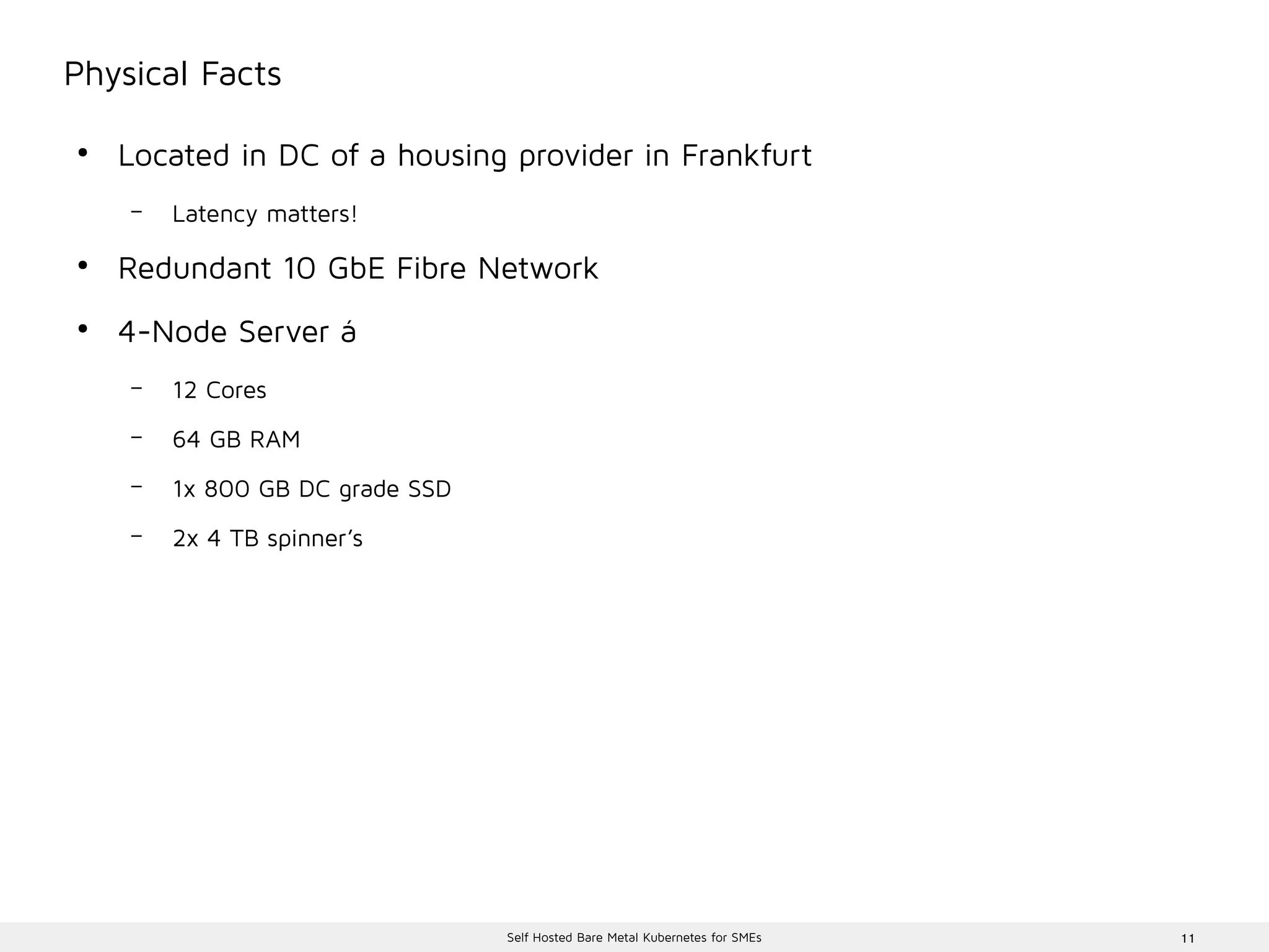 11Self Hosted Bare Metal Kubernetes for SMEs
Physical Facts
●
Located in DC of a housing provider in Frankfurt
– Latency matters!
●
Redundant 10 GbE Fibre Network
●
4-Node Server á
– 12 Cores
– 64 GB RAM
– 1x 800 GB DC grade SSD
– 2x 4 TB spinner’s
 