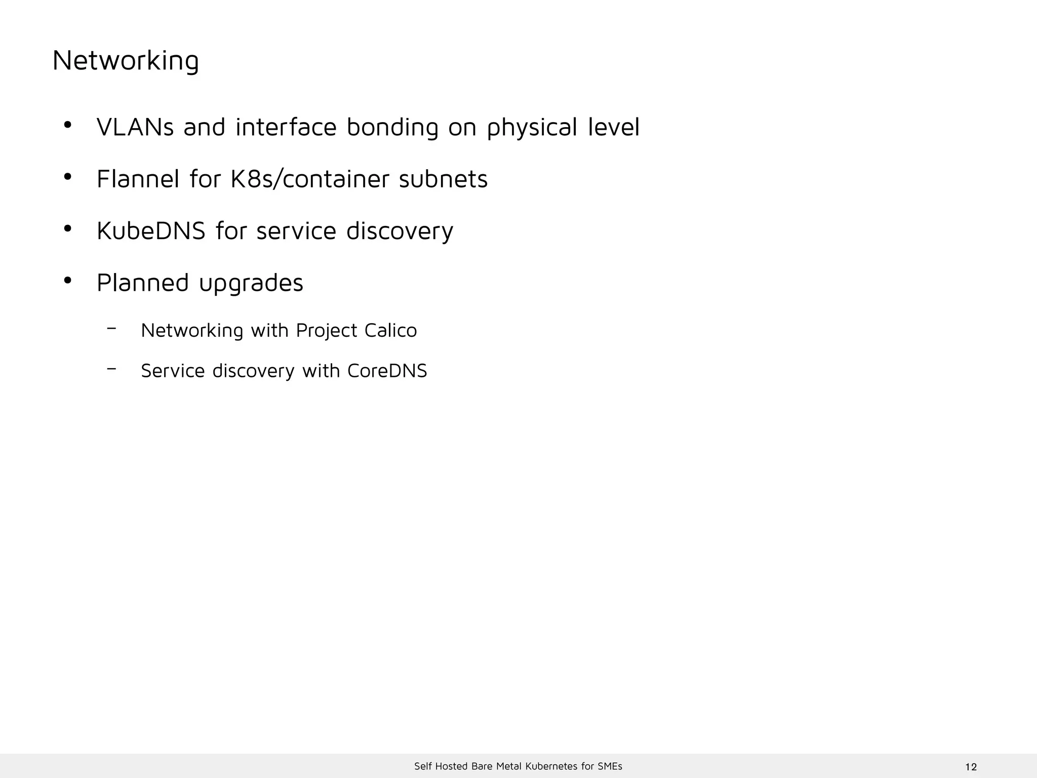 12Self Hosted Bare Metal Kubernetes for SMEs
Networking
●
VLANs and interface bonding on physical level
●
Flannel for K8s/container subnets
●
KubeDNS for service discovery
●
Planned upgrades
– Networking with Project Calico
– Service discovery with CoreDNS
 