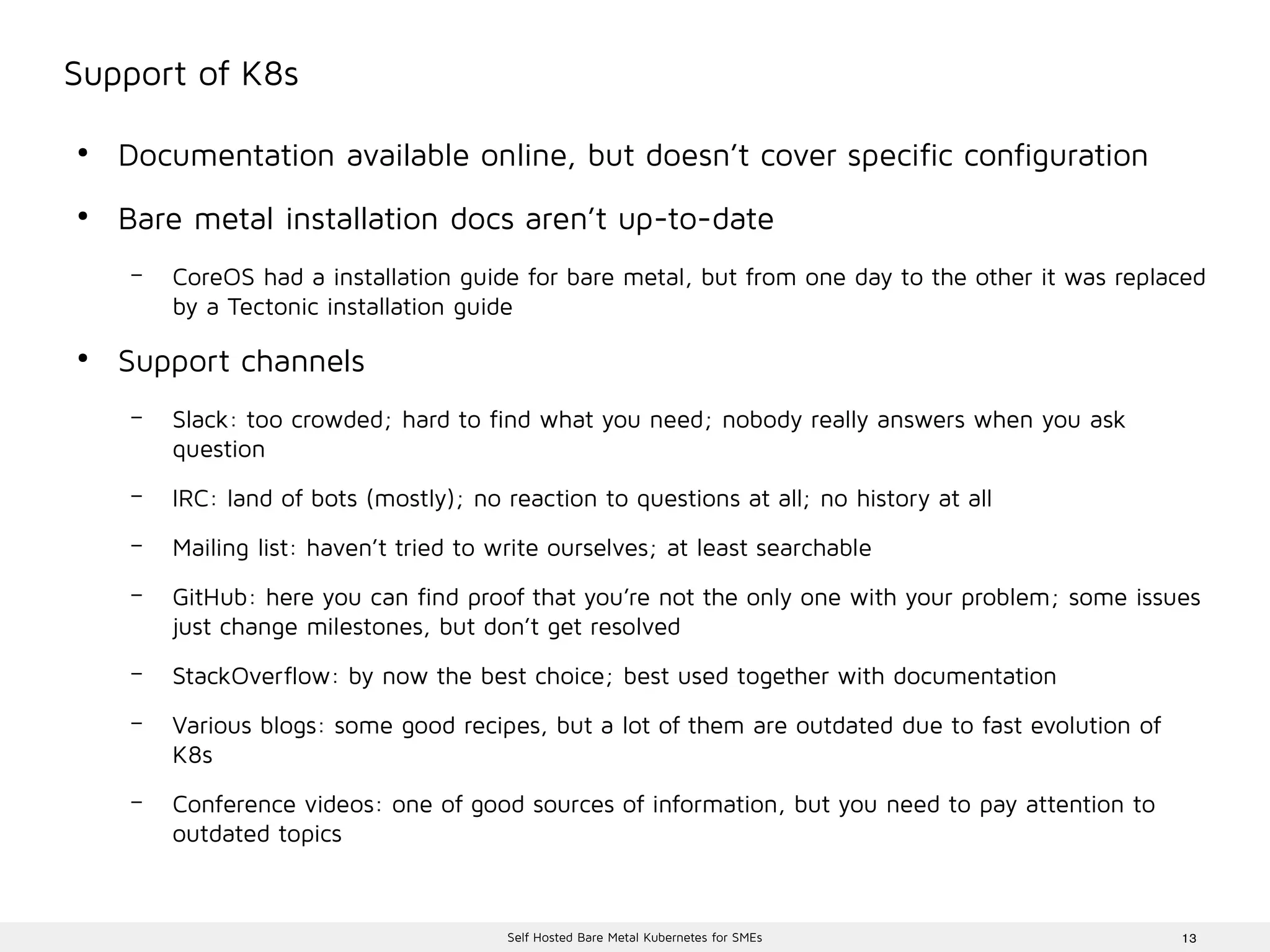 13Self Hosted Bare Metal Kubernetes for SMEs
Support of K8s
●
Documentation available online, but doesn’t cover specific configuration
●
Bare metal installation docs aren’t up-to-date
– CoreOS had a installation guide for bare metal, but from one day to the other it was replaced
by a Tectonic installation guide
●
Support channels
– Slack: too crowded; hard to find what you need; nobody really answers when you ask
question
– IRC: land of bots (mostly); no reaction to questions at all; no history at all
– Mailing list: haven’t tried to write ourselves; at least searchable
– GitHub: here you can find proof that you’re not the only one with your problem; some issues
just change milestones, but don’t get resolved
– StackOverflow: by now the best choice; best used together with documentation
– Various blogs: some good recipes, but a lot of them are outdated due to fast evolution of
K8s
– Conference videos: one of good sources of information, but you need to pay attention to
outdated topics
 