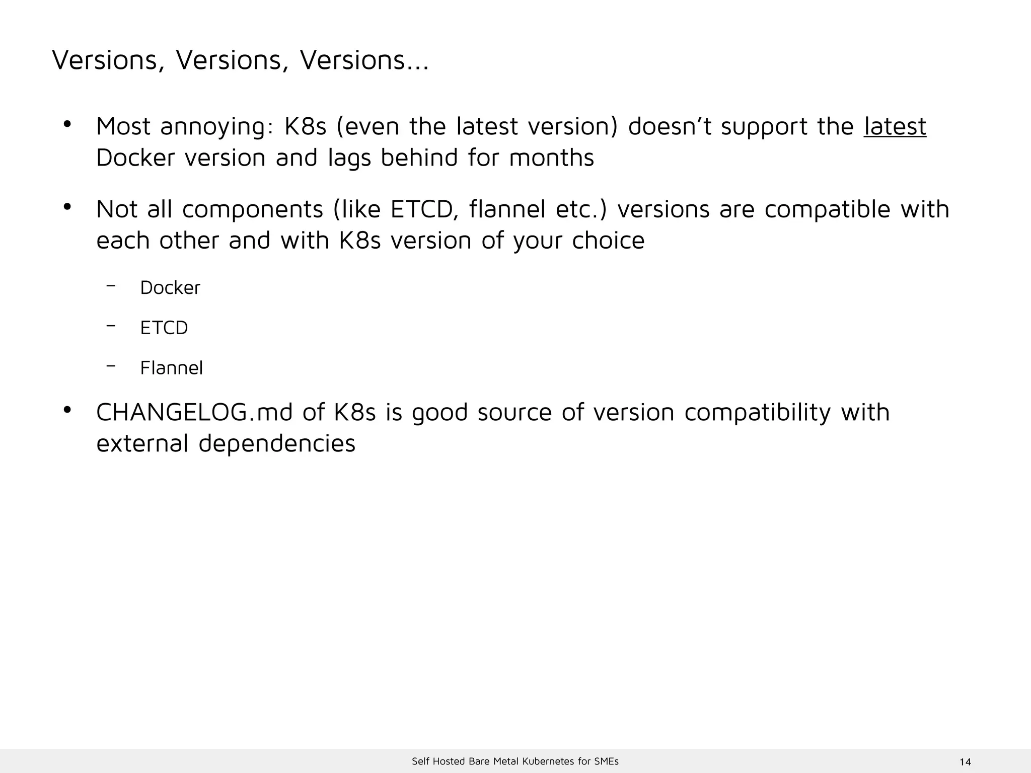 14Self Hosted Bare Metal Kubernetes for SMEs
Versions, Versions, Versions...
●
Most annoying: K8s (even the latest version) doesn’t support the latest
Docker version and lags behind for months
●
Not all components (like ETCD, flannel etc.) versions are compatible with
each other and with K8s version of your choice
– Docker
– ETCD
– Flannel
●
CHANGELOG.md of K8s is good source of version compatibility with
external dependencies
 