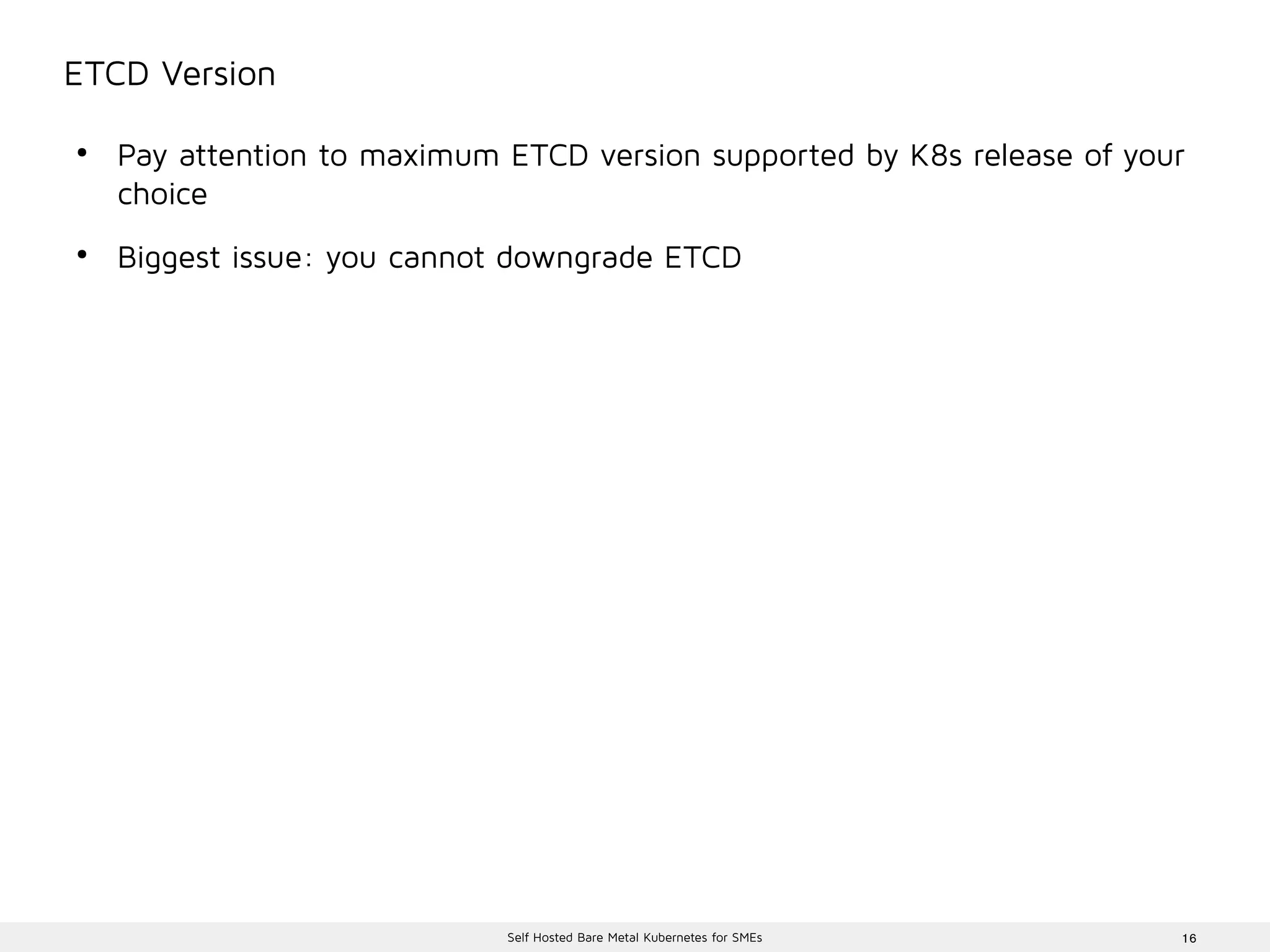 16Self Hosted Bare Metal Kubernetes for SMEs
ETCD Version
●
Pay attention to maximum ETCD version supported by K8s release of your
choice
●
Biggest issue: you cannot downgrade ETCD
 
