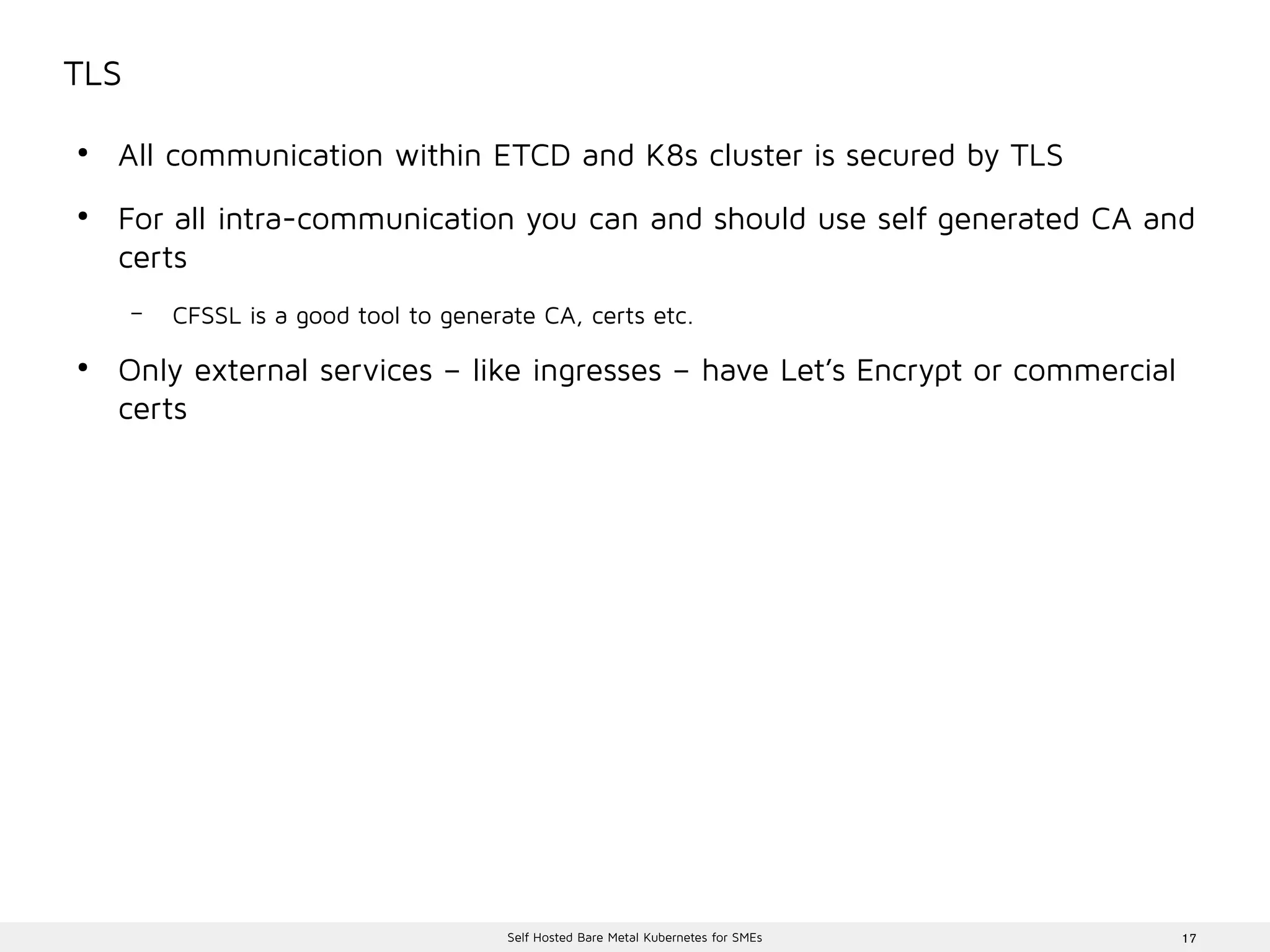 17Self Hosted Bare Metal Kubernetes for SMEs
TLS
●
All communication within ETCD and K8s cluster is secured by TLS
●
For all intra-communication you can and should use self generated CA and
certs
– CFSSL is a good tool to generate CA, certs etc.
●
Only external services – like ingresses – have Let’s Encrypt or commercial
certs
 