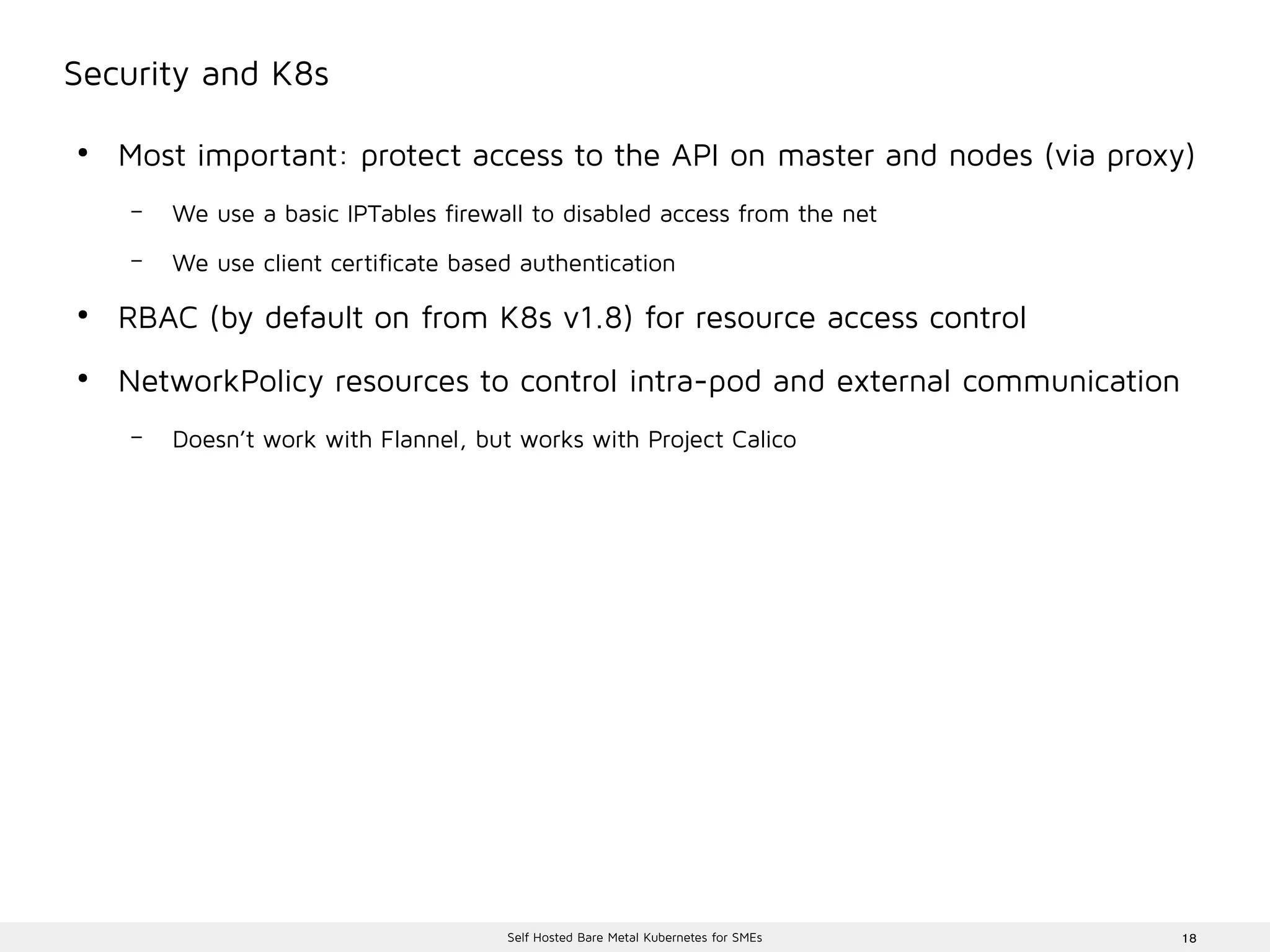 18Self Hosted Bare Metal Kubernetes for SMEs
Security and K8s
●
Most important: protect access to the API on master and nodes (via proxy)
– We use a basic IPTables firewall to disabled access from the net
– We use client certificate based authentication
●
RBAC (by default on from K8s v1.8) for resource access control
●
NetworkPolicy resources to control intra-pod and external communication
– Doesn’t work with Flannel, but works with Project Calico
 