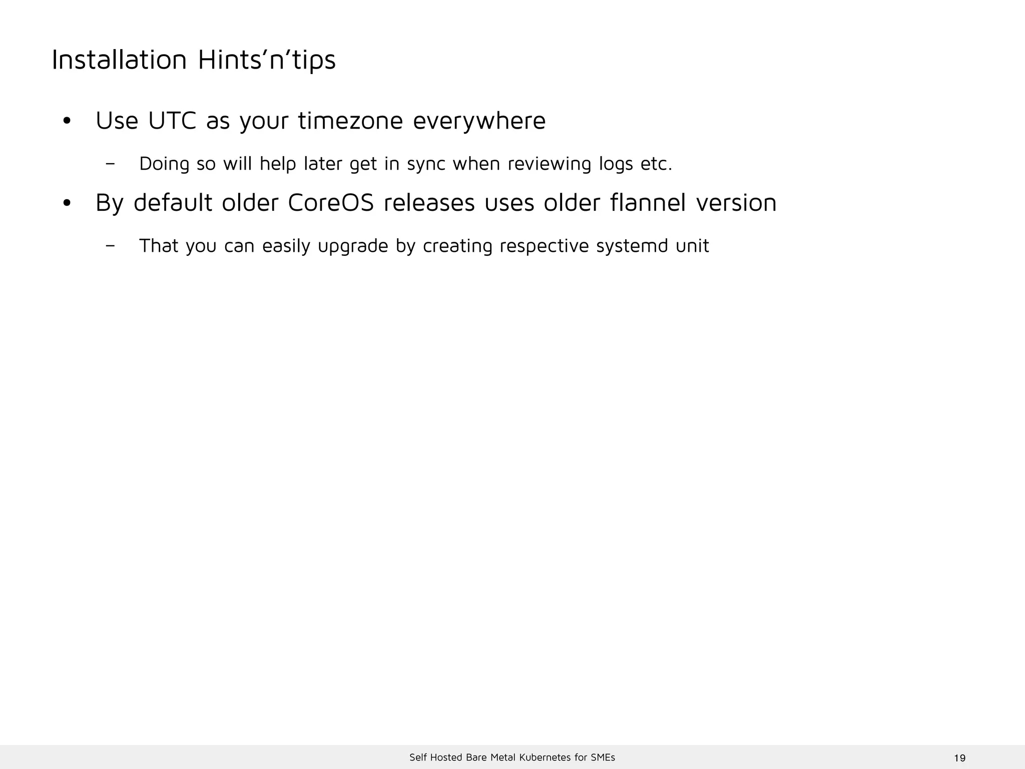 19Self Hosted Bare Metal Kubernetes for SMEs
Installation Hints’n’tips
● Use UTC as your timezone everywhere
– Doing so will help later get in sync when reviewing logs etc.
● By default older CoreOS releases uses older flannel version
– That you can easily upgrade by creating respective systemd unit
 