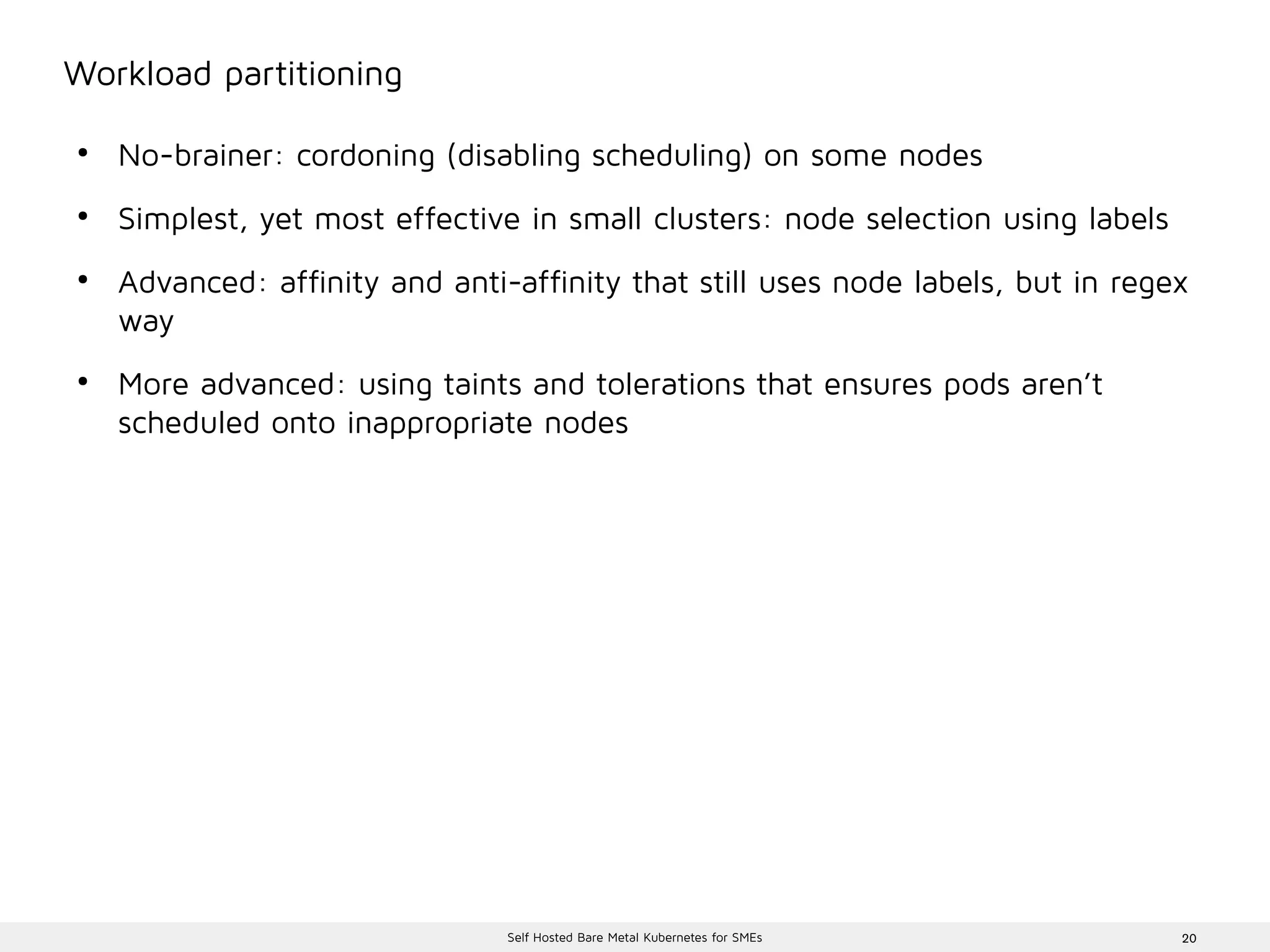 20Self Hosted Bare Metal Kubernetes for SMEs
Workload partitioning
●
No-brainer: cordoning (disabling scheduling) on some nodes
●
Simplest, yet most effective in small clusters: node selection using labels
●
Advanced: affinity and anti-affinity that still uses node labels, but in regex
way
●
More advanced: using taints and tolerations that ensures pods aren’t
scheduled onto inappropriate nodes
 