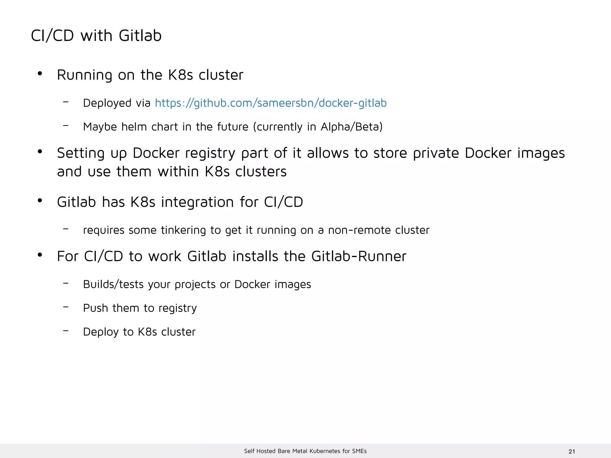 21Self Hosted Bare Metal Kubernetes for SMEs
CI/CD with Gitlab
●
Running on the K8s cluster
– Deployed via https://github.com/sameersbn/docker-gitlab
– Maybe helm chart in the future (currently in Alpha/Beta)
●
Setting up Docker registry part of it allows to store private Docker images
and use them within K8s clusters
●
Gitlab has K8s integration for CI/CD
– requires some tinkering to get it running on a non-remote cluster
●
For CI/CD to work Gitlab installs the Gitlab-Runner
– Builds/tests your projects or Docker images
– Push them to registry
– Deploy to K8s cluster
 