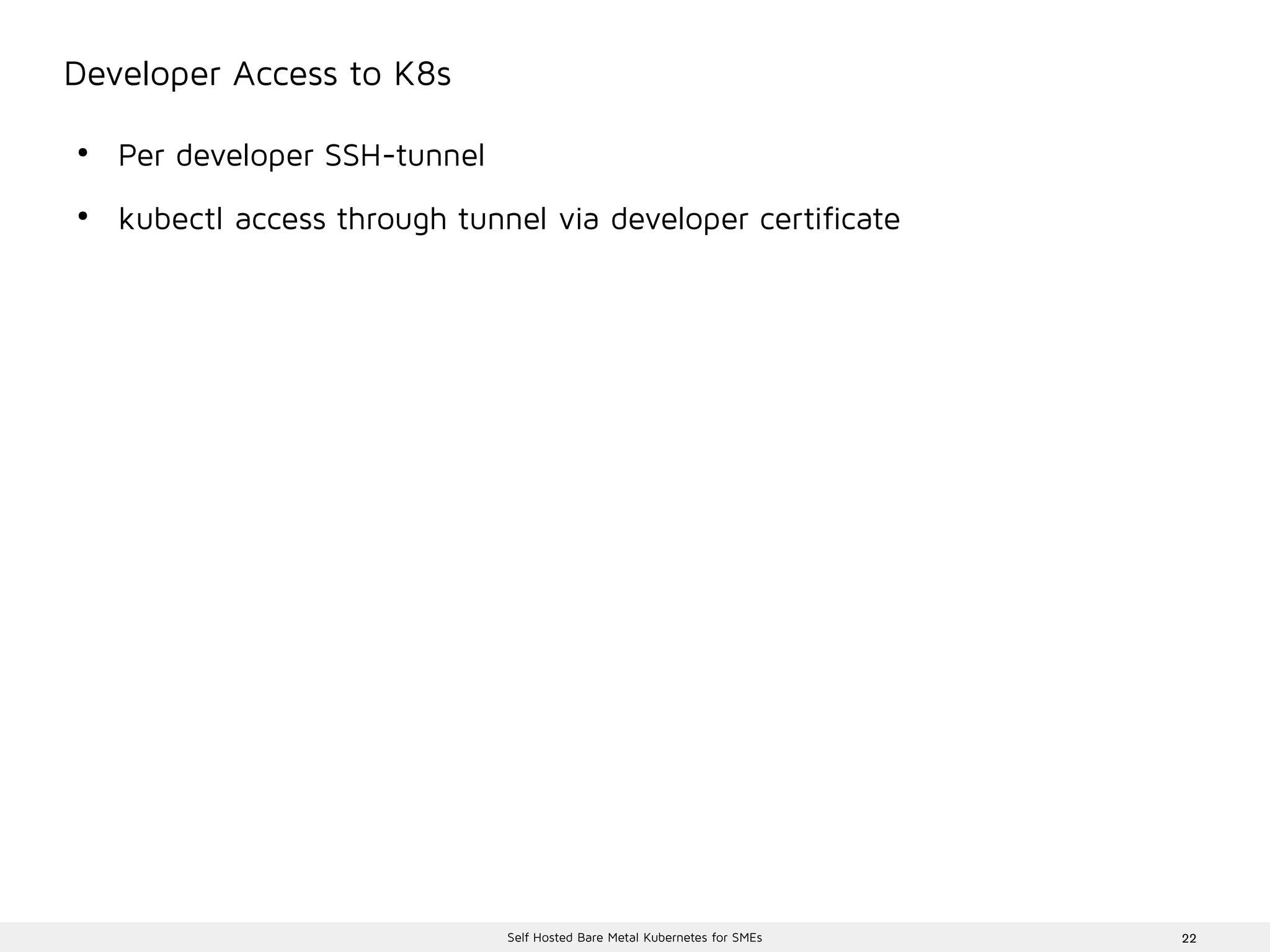 22Self Hosted Bare Metal Kubernetes for SMEs
Developer Access to K8s
●
Per developer SSH-tunnel
●
kubectl access through tunnel via developer certificate
 
