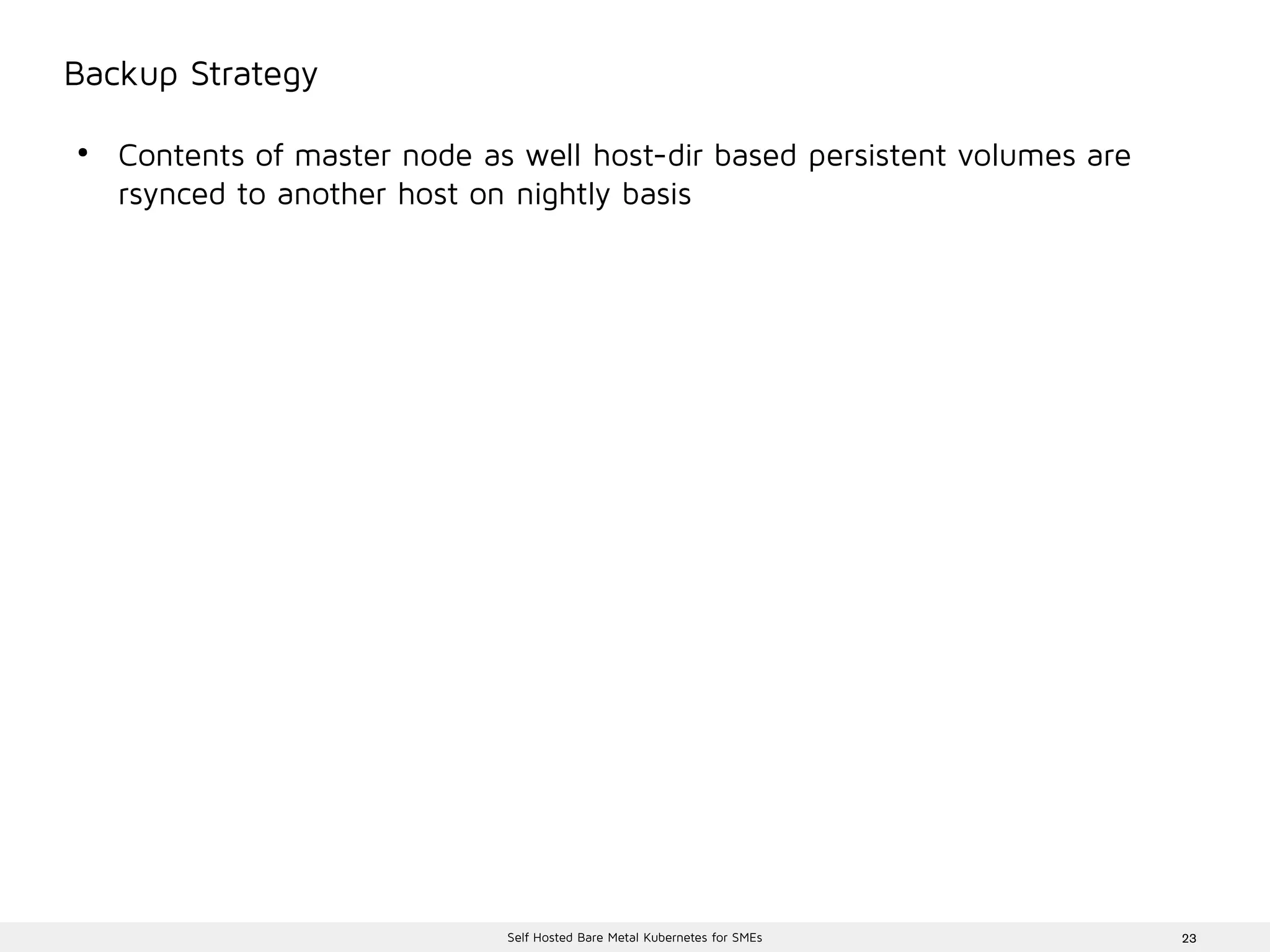 23Self Hosted Bare Metal Kubernetes for SMEs
Backup Strategy
●
Contents of master node as well host-dir based persistent volumes are
rsynced to another host on nightly basis
 