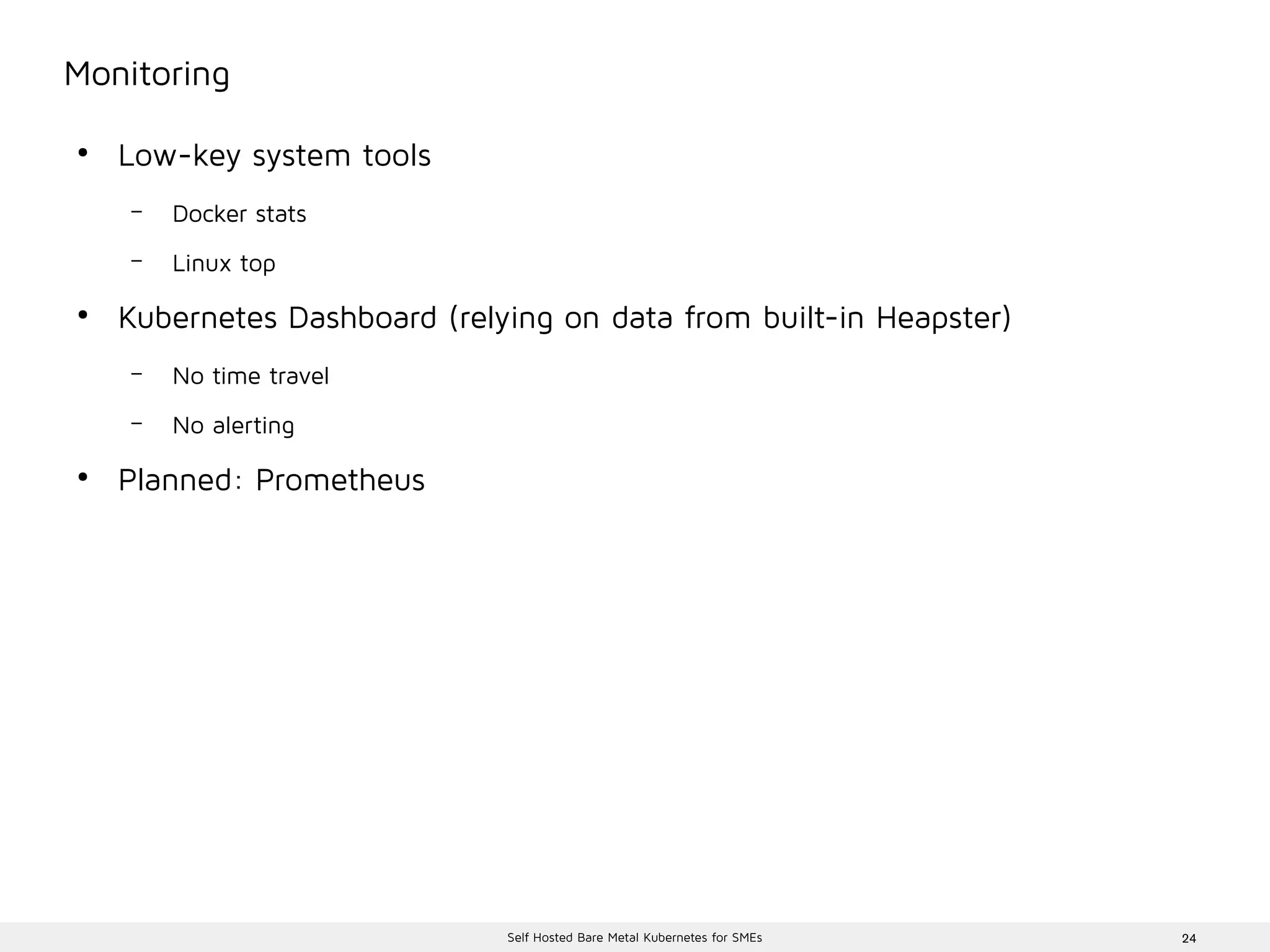 24Self Hosted Bare Metal Kubernetes for SMEs
Monitoring
●
Low-key system tools
– Docker stats
– Linux top
●
Kubernetes Dashboard (relying on data from built-in Heapster)
– No time travel
– No alerting
●
Planned: Prometheus
 