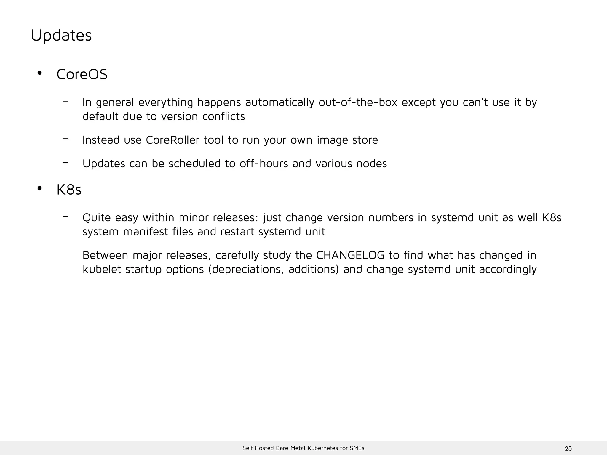 25Self Hosted Bare Metal Kubernetes for SMEs
Updates
●
CoreOS
– In general everything happens automatically out-of-the-box except you can’t use it by
default due to version conflicts
– Instead use CoreRoller tool to run your own image store
– Updates can be scheduled to off-hours and various nodes
●
K8s
– Quite easy within minor releases: just change version numbers in systemd unit as well K8s
system manifest files and restart systemd unit
– Between major releases, carefully study the CHANGELOG to find what has changed in
kubelet startup options (depreciations, additions) and change systemd unit accordingly
 