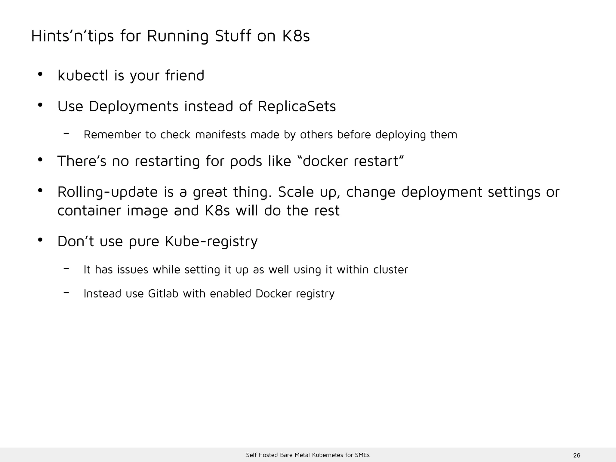 26Self Hosted Bare Metal Kubernetes for SMEs
Hints’n’tips for Running Stuff on K8s
●
kubectl is your friend
●
Use Deployments instead of ReplicaSets
– Remember to check manifests made by others before deploying them
●
There’s no restarting for pods like “docker restart”
●
Rolling-update is a great thing. Scale up, change deployment settings or
container image and K8s will do the rest
●
Don’t use pure Kube-registry
– It has issues while setting it up as well using it within cluster
– Instead use Gitlab with enabled Docker registry
 