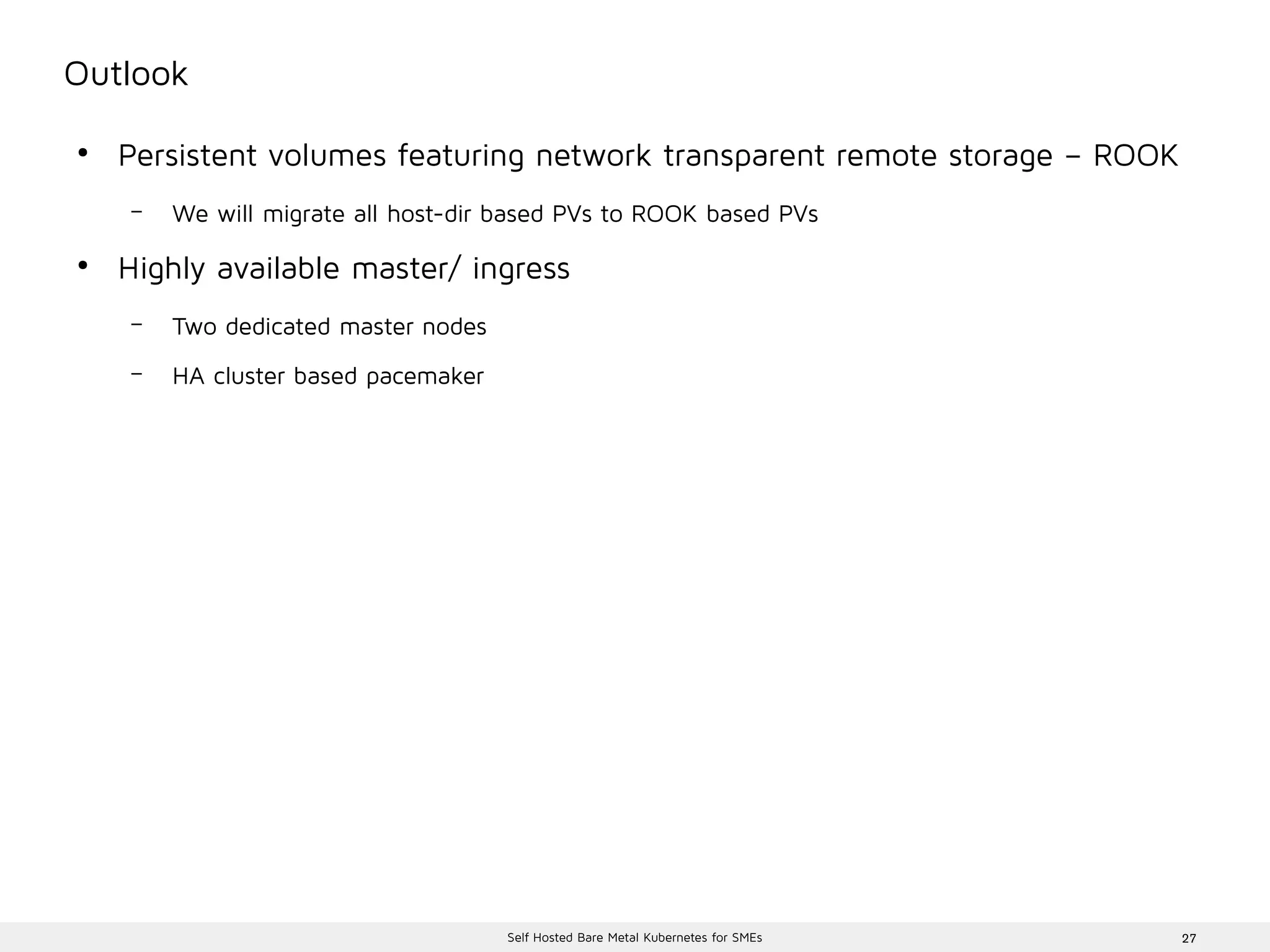 27Self Hosted Bare Metal Kubernetes for SMEs
Outlook
●
Persistent volumes featuring network transparent remote storage – ROOK
– We will migrate all host-dir based PVs to ROOK based PVs
●
Highly available master/ ingress
– Two dedicated master nodes
– HA cluster based pacemaker
 