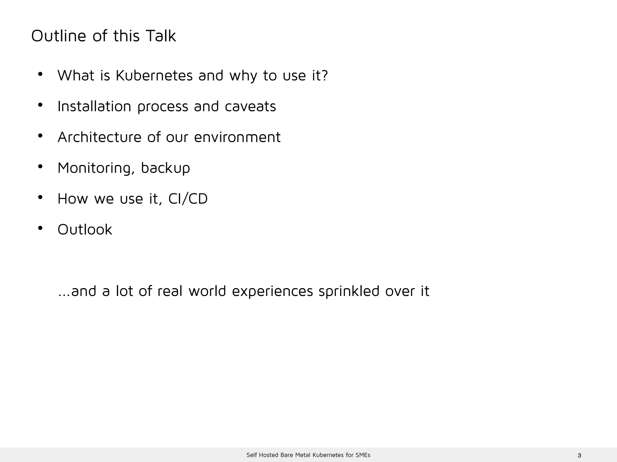 3Self Hosted Bare Metal Kubernetes for SMEs
Outline of this Talk
●
What is Kubernetes and why to use it?
●
Installation process and caveats
●
Architecture of our environment
●
Monitoring, backup
●
How we use it, CI/CD
●
Outlook
...and a lot of real world experiences sprinkled over it
 