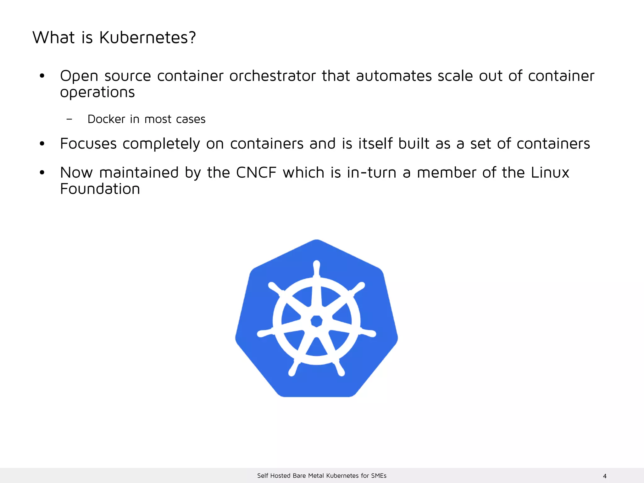 4Self Hosted Bare Metal Kubernetes for SMEs
What is Kubernetes?
● Open source container orchestrator that automates scale out of container
operations
– Docker in most cases
● Focuses completely on containers and is itself built as a set of containers
● Now maintained by the CNCF which is in-turn a member of the Linux
Foundation
 