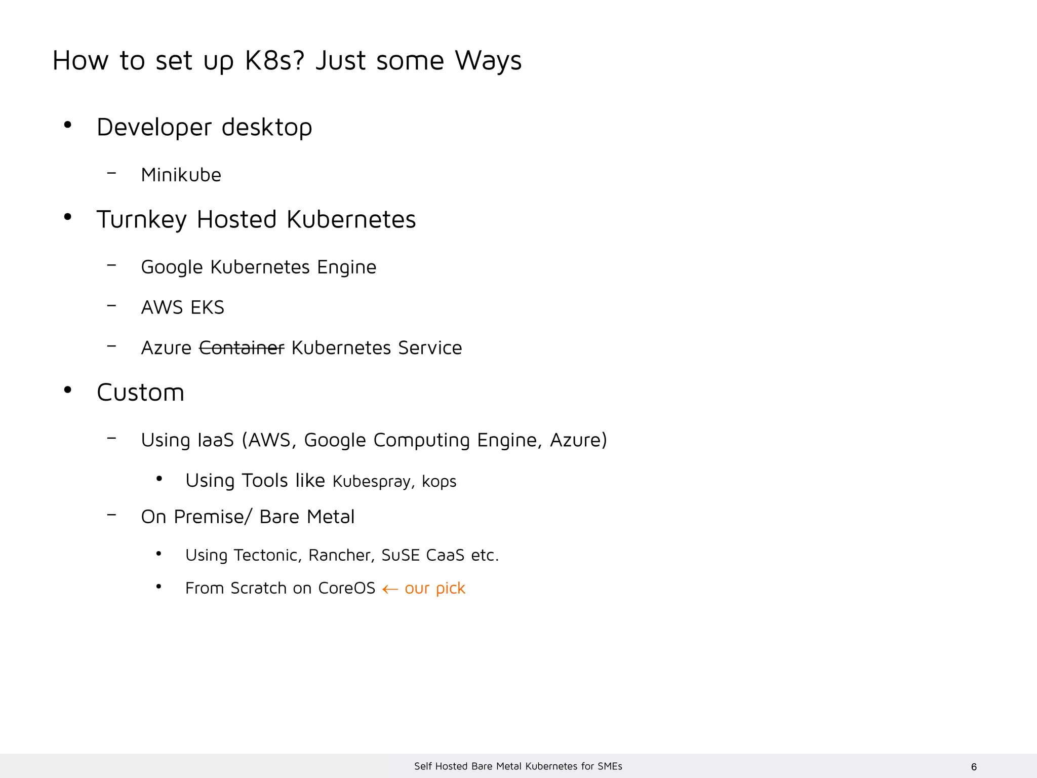 6Self Hosted Bare Metal Kubernetes for SMEs
How to set up K8s? Just some Ways
●
Developer desktop
– Minikube
●
Turnkey Hosted Kubernetes
– Google Kubernetes Engine
– AWS EKS
– Azure Container Kubernetes Service
●
Custom
– Using IaaS (AWS, Google Computing Engine, Azure)
●
Using Tools like Kubespray, kops
– On Premise/ Bare Metal
●
Using Tectonic, Rancher, SuSE CaaS etc.
●
From Scratch on CoreOS  our pick
 