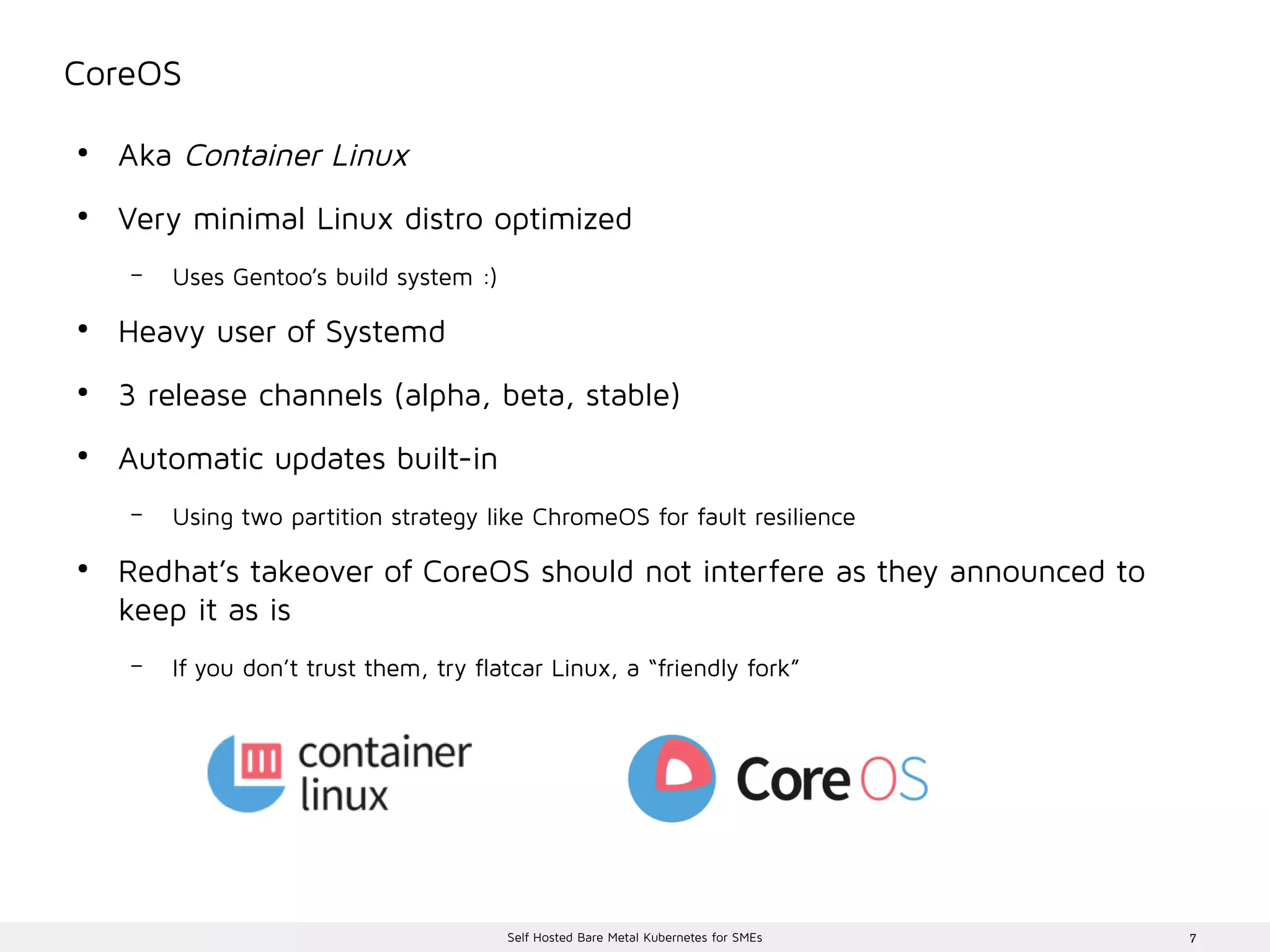 7Self Hosted Bare Metal Kubernetes for SMEs
CoreOS
●
Aka Container Linux
●
Very minimal Linux distro optimized
– Uses Gentoo’s build system :)
●
Heavy user of Systemd
●
3 release channels (alpha, beta, stable)
●
Automatic updates built-in
– Using two partition strategy like ChromeOS for fault resilience
●
Redhat’s takeover of CoreOS should not interfere as they announced to
keep it as is
– If you don’t trust them, try flatcar Linux, a “friendly fork”
 