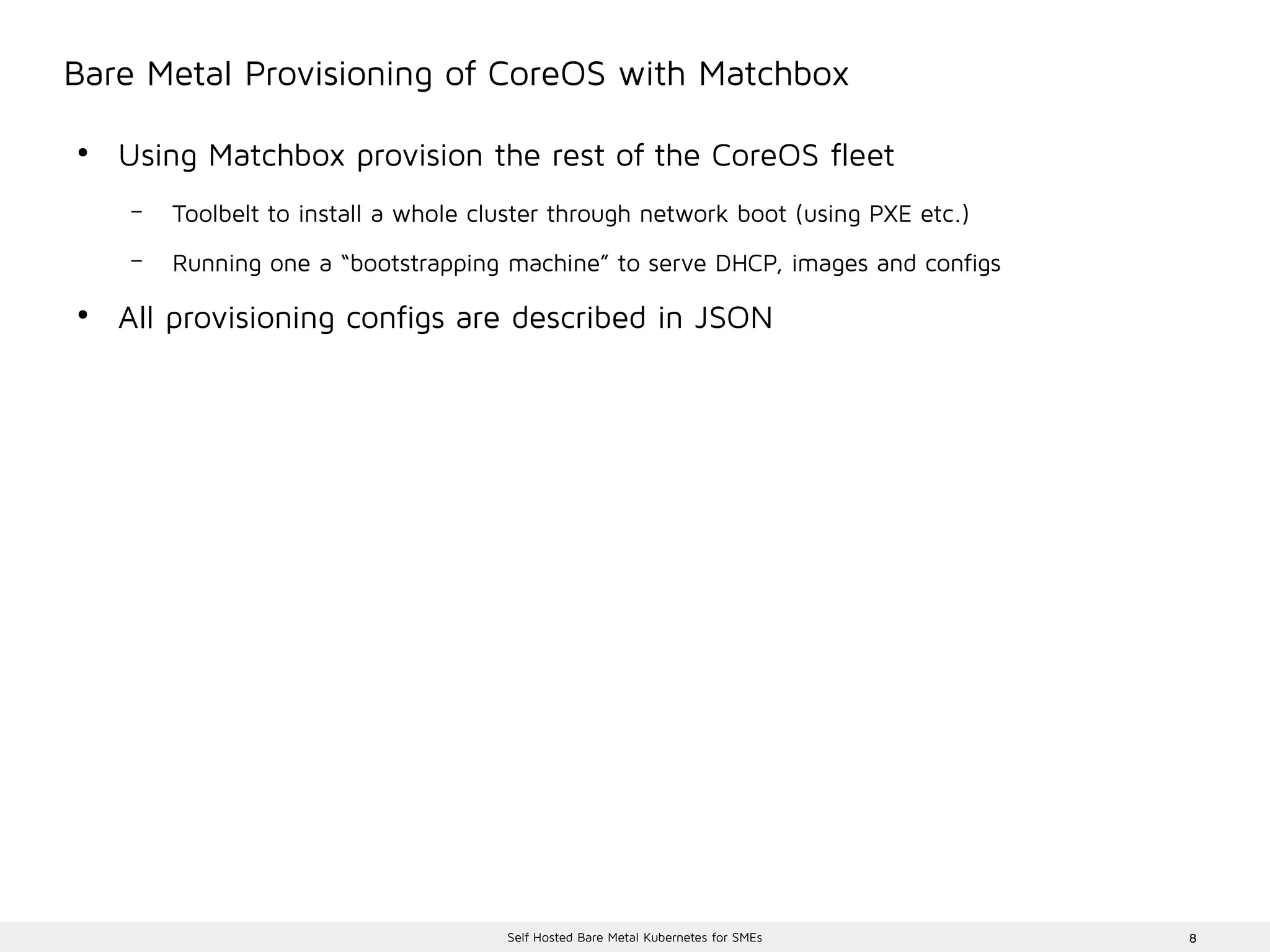 8Self Hosted Bare Metal Kubernetes for SMEs
Bare Metal Provisioning of CoreOS with Matchbox
●
Using Matchbox provision the rest of the CoreOS fleet
– Toolbelt to install a whole cluster through network boot (using PXE etc.)
– Running one a “bootstrapping machine” to serve DHCP, images and configs
●
All provisioning configs are described in JSON
 