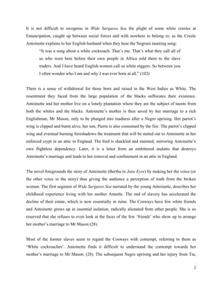2
It is not difficult to recognise in Wide Sargasso Sea the plight of some white creoles at
Emancipation, caught up between social forces and with nowhere to belong to; as the Creole
Antoinette explains to her English husband when they hear the Negroes taunting song:
“It was a song about a white cockroach. That’s me. That’s what they call all of
us who were here before their own people in Africa sold them to the slave
traders. And I have heard English women call us white niggers. So between you
I often wonder who I am and why I was ever born at all.” (102)
There is a sense of withdrawal for those born and raised in the West Indies as White. The
resentment they faced from the large population of the blacks suffocates their existence.
Antoinette and her mother live on a lonely plantation where they are the subject of taunts from
both the whites and the blacks. Antoinette’s mother is then saved by her marriage to a rich
Englishman, Mr Mason, only to be plunged into madness after a Negro uprising. Her parrot’s
wing is clipped and burnt alive, her son, Pierre is also consumed by the fire. The parrot’s clipped
wing and eventual burning foreshadows the treatment that will be meted out to Antoinette in her
enforced crypt in an attic in England. The bird is shackled and maimed, mirroring Antoinette’s
own flightless dependency. Later, it is a letter from an embittered mulatto that destroys
Antoinette’s marriage and leads to her removal and confinement in an attic in England.
The novel foregrounds the story of Antoinette (Bertha in Jane Eyre) by making her the voice (or
the other voice in the story) thus giving the audience a perception of truth from the broken
woman. The first segment of Wide Sargasso Sea narrated by the young Antoinette, describes her
childhood experience living with her mother Annette. The end of slavery has accelerated the
decline of their estate, which is now essentially in ruins. The Cosways have few white friends
and Antoinette grows up in essential isolation, radically alienated from other people. She is so
reserved that she refuses to even look at the faces of the few ‘friends’ who show up to arrange
her mother’s marriage to Mr Mason (28).
Most of the former slaves seem to regard the Cosways with contempt, referring to them as
‘White cockroaches’. Antoinette finds it difficult to understand the contempt towards her
mother’s marriage to Mr Mason. (28). The subsequent Negro uprising and her injury from Tia,
 