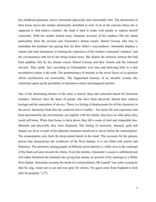 3
her childhood playmate, leaves Antoinette physically and emotionally hurt. The destruction of
their house leaves her mother emotionally disturbed as well. Even at the convent where she is
supposed to find relative comfort, she finds it hard to relate with people or express herself
coherently. With her mother locked away, disparate accounts of her madness fills the island
particularly from the servants and Antoinette’s distant cousin, Daniel Cosway who tries to
intimidate her husband into paying him for their father’s waywardness. Antoinette displays a
mature and calm demeanour in relating her experience of her mother’s rumoured ‘madness’ and
the circumstances that led to her being locked away. She dispels the ominous rumour that had
been peddled, first by her distant cousin, Daniel Cosway and then Amelie and the coloured
servants. They speak ‘lies’ according to Christophine over time and believing fully in it that
nevertheless makes it the truth. The predominance of insanity in the novel forces us to question
whose recollections are trustworthy. The fragmented memory of an unstable woman like
Antoinette opens up the possibility of alternative stories and imagined realities
One of the dominating themes of the story is hatred; deep and concerted hatred for historical
mistakes. Mistrust rules the heart of people who have been deceived, denied their cultural
heritage and the antecedent of slavery. There is a feeling of displacement for all the characters in
the novel. Antoinette finds that she could not leave Coulibri – her entire life and experience had
been dominated by the environment, yet together with her family, they have no other place they
could call home. When their house is burnt down, they felt a sense of total and irreparable loss.
Mentally and physically they were displaced. The feeling of insecurity, betrayal, guilt and
despair are all as a result of the inhuman treatment meted out to slaves before the emancipation.
The emancipation only fuels the deep-rooted hatred in the mind. This accounts for the gloomy
picture that characterises the worldview of the West Indians. It is one filled with sorrow and
bitterness. The animosity among people of different racial identity is visibly seen in the contempt
of the black servants towards the whites. Even the mulatto, Antoinette’s cousin is embittered and
will rather blackmail the husband into giving him money on account of his marriage to a White
West Indian. Antoinette recounts the death of a ruined planter, Mr Luttrell “one calm evening he
shot his dog, swam out to sea and was gone for always. No agent came from England to look
after his property.” (17)
 