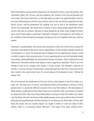 4
While slaveholders were promised compensation for freeing their slaves, many slaveholders, like
Antoinette's father, Mr. Cosway, and her neighbour, Mr. Luttrell, never received payment and
were ruined. The newly freed slaves, on the other hand, are stuck in an apprenticeship system for
four years following the act which is just as bad as slavery: they are forced to apprentice for their
former owners, and the punishment for escaping was just as bad as the punishment under
slavery. Not surprisingly, the former slaves continue to bear a major grudge against their former
owners, and riots are common. Because so many plantations go under, many English investors
arrive at the island seeking a good deal. Antoinette’s husband is encouraged to seek fortune on
the Caribbean island through pre-arranged marriage just like her stepfather had done with her
mother.
Antoinette’s young husband, who narrates the second part of the novel, feels for her a mixture of
fascination and repulsion that can be seen as representative of the European attitude towards the
non-European as a whole. He represents those Europeans who are opportunists seeking a world
in which to improve their economic power. It is not surprising that he sees the West Indies Island
as one dreary and dreadful place far removed from human civilisation. After a while his love and
affection for Antoinette and the estate begins to turn to aggression and hatred. There is an overt
attempt to hurt her by sleeping with Amelie, a Creole servant. The husband’s seduction of
Amelie is ‘an overt exercise of racial power, clearly placing him in the line of succession of the
slave masters who used women slaves for sexual pleasure for hundreds of years.” (Booker &
Juraga, 168)
The novel presents the predicament of the post-slavery white planters in the West Indies as a
tragic one. The long years of slavery and indentured labours has produced a mixture of racial
plurality that it is essentially difficult to describe who a true West Indian is. The descendants of
White planters caught between their black former slaves and their white cousins back in England
are despised by both. They do not fully belong either to Europe or to the West Indies. In a similar
vein, the blacks who have the history of the middle passage are far removed from their roots both
physically and psychologically that they feel they do not belong to the West Indies. On the other
hand, the creoles who are ‘racially impure’ are caught in limbo as to the true status of their
identity. There is a community named “Massacre”. The origin of the name, nobody knows,
 