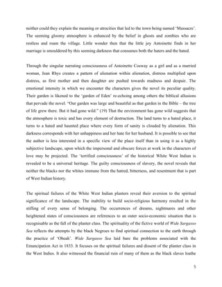 5
neither could they explain the meaning or atrocities that led to the town being named ‘Massacre’.
The seeming gloomy atmosphere is enhanced by the belief in ghosts and zombies who are
restless and roam the village. Little wonder then that the little joy Antoinette finds in her
marriage is smouldered by this seeming darkness that consumes both the haters and the hated.
Through the singular narrating consciousness of Antoinette Cosway as a girl and as a married
woman, Jean Rhys creates a pattern of alienation within alienation, distress multiplied upon
distress, as first mother and then daughter are pushed towards madness and despair. The
emotional intensity in which we encounter the characters gives the novel its peculiar quality.
Their garden is likened to the ‘garden of Eden’ re-echoing among others the biblical allusions
that pervade the novel. “Our garden was large and beautiful as that garden in the Bible – the tree
of life grew there. But it had gone wild.” (19) That the environment has gone wild suggests that
the atmosphere is toxic and has every element of destruction. The land turns to a hated place, it
turns to a hated and haunted place where every form of sanity is clouded by alienation. This
darkness corresponds with her unhappiness and her hate for her husband. It is possible to see that
the author is less interested in a specific view of the place itself than in using it as a highly
subjective landscape, upon which the impersonal and obscure forces at work in the characters of
love may be projected. The ‘terrified consciousness’ of the historical White West Indian is
revealed to be a universal heritage. The guilty consciousness of slavery, the novel reveals that
neither the blacks nor the whites immune from the hatred, bitterness, and resentment that is part
of West Indian history.
The spiritual failures of the White West Indian planters reveal their aversion to the spiritual
significance of the landscape. The inability to build socio-religious harmony resulted in the
stifling of every sense of belonging. The occurrences of dreams, nightmares and other
heightened states of consciousness are references to an outer socio-economic situation that is
recognisable as the fall of the planter class. The spirituality of the fictive world of Wide Sargasso
Sea reflects the attempts by the black Negroes to find spiritual connection to the earth through
the practice of ‘Obeah’. Wide Sargasso Sea laid bare the problems associated with the
Emancipation Act in 1833. It focuses on the spiritual failures and dissent of the planter class in
the West Indies. It also witnessed the financial ruin of many of them as the black slaves loathe
 