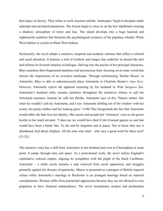 6
their place of slavery. They refuse to work anymore and the ‘landscapes’ begin to dissipate under
unkempt and uncleared plantations. The forests begin to close in on the few inhabitants creating
a shadowy atmosphere of terror and fear. The island develops into a huge haunted and
nightmarish condition that threatens the psychological existence of the populace whether White
West Indians or creoles or black West Indians.
Stylistically, the novel adopts a narrative, temporal and aesthetic schemes that reflect a cultural
and racial pluralism. It features a web of symbols and images that underlies its dream-like plot
and informs its feverish snatches of dialogue. Delving into the psyche of her principal characters,
Rhys examines their fragmented identities and unconscious fears focusing on an inner world that
mirrors the impressions of an evocative landscape. Through rechristening ‘Bertha Mason’ as
Antoinette, Rhys is able to subconsciously place Antoinette in Charlotte Bronte’s Jane Eyre.
However, Antoinette rejects the apparent renaming by her husband in Wide Sargasso Sea.
Antoinette’s husband (who remains nameless throughout the narrative) refuses to call her
Antoinette anymore. Instead, he calls her Bertha. Antoinette says of this “Names matter, like
when he wouldn’t call me Antoinette, and I saw Antoinette drifting out of the window with her
scents, her pretty clothes and her looking glass.” (180) This foregrounds the fact that Antoinette
would rather die than lose her identity. She asserts and accepts her ‘whiteness’ even as she grows
hostile to her maid servants: “I dare say we would have died if she’d turned against us and that
would have been a better fate. To die and be forgotten and at peace. Not to know that one is
abandoned, lied about, helpless. All the ones who died – who says a good word for them now?
(21-22)
The narrative voice has a shift from Antoinette to her husband and even to Christophine at some
point. It jumps through time and space. As a postcolonial work, the novel indicts England’s
exploitative colonial empire, aligning its sympathies with the plight of the black Caribbean.
Antoinette – a white creole remains a step removed from racial oppression, and struggles
primarily against the dictates of patriarchy. Mason is presented as a paragon of British imperial
virtues while Antoinette’s marriage to Rochester is an arranged marriage based on material
considerations. Women suffer from patriarchal oppressions because they are not allowed to own
properties or have financial independence. The novel incorporates modern and postmodern
 