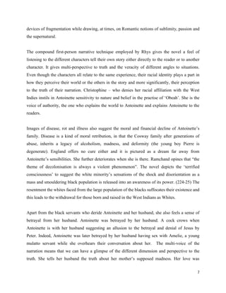 7
devices of fragmentation while drawing, at times, on Romantic notions of sublimity, passion and
the supernatural.
The compound first-person narrative technique employed by Rhys gives the novel a feel of
listening to the different characters tell their own story either directly to the reader or to another
character. It gives multi-perspective to truth and the veracity of different angles to situations.
Even though the characters all relate to the same experience, their racial identity plays a part in
how they perceive their world or the others in the story and more significantly, their perception
to the truth of their narration. Christophine – who denies her racial affiliation with the West
Indies instils in Antoinette sensitivity to nature and belief in the practise of ‘Obeah’. She is the
voice of authority, the one who explains the world to Antoinette and explains Antoinette to the
readers.
Images of disease, rot and illness also suggest the moral and financial decline of Antoinette’s
family. Disease is a kind of moral retribution, in that the Cosway family after generations of
abuse, inherits a legacy of alcoholism, madness, and deformity (the young boy Pierre is
degenerate). England offers no cure either and it is pictured as a dream far away from
Antoinette’s sensibilities. She further deteriorates when she is there. Ramchand opines that “the
theme of decolonisation is always a violent phenomenon”. The novel depicts the ‘terrified
consciousness’ to suggest the white minority’s sensations of the shock and disorientation as a
mass and smouldering black population is released into an awareness of its power. (224-25) The
resentment the whites faced from the large population of the blacks suffocates their existence and
this leads to the withdrawal for those born and raised in the West Indians as Whites.
Apart from the black servants who deride Antoinette and her husband, she also feels a sense of
betrayal from her husband. Antoinette was betrayed by her husband. A cock crows when
Antoinette is with her husband suggesting an allusion to the betrayal and denial of Jesus by
Peter. Indeed, Antoinette was later betrayed by her husband having sex with Amelie, a young
mulatto servant while she overhears their conversation about her. The multi-voice of the
narration means that we can have a glimpse of the different dimension and perspective to the
truth. She tells her husband the truth about her mother’s supposed madness. Her love was
 