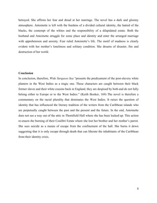 8
betrayed. She affirms her fear and dread at her marriage. The novel has a dark and gloomy
atmosphere. Antoinette is left with the burdens of a divided cultural identity, the hatred of the
blacks, the contempt of the whites and the responsibility of a dilapidated estate. Both the
husband and Antoinette struggle for some place and identity and enter the arranged marriage
with apprehension and anxiety. Fear ruled Antoinette’s life. The motif of madness is clearly
evident with her mother’s loneliness and solitary condition. She dreams of disaster, fire and
destruction of her world.
Conclusion
In conclusion, therefore, Wide Sargasso Sea “presents the predicament of the post-slavery white
planters in the West Indies as a tragic one. These characters are caught between their black
former slaves and their white cousins back in England, they are despised by both and do not fully
belong either to Europe or to the West Indies.” (Keith Booker, 169) The novel is therefore a
commentary on the racial plurality that dominates the West Indies. It raises the question of
identity that has influenced the literary tradition of the writers from the Caribbean islands who
are perpetually caught between the past and the present and the future. In the end, Antoinette
does not see a way out of the attic in Thornfield Hall where she has been locked up. This action
re-enacts the burning of their Coulibri Estate where she lost her brother and her mother’s parrot.
She sees suicide as a means of escape from the confinement of the hall. She burns it down
suggesting that it is only escape through death that can liberate the inhabitants of the Caribbean
from their identity crisis.
 