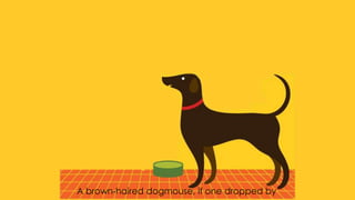 A brown-haired dogmouse, if one dropped by
 