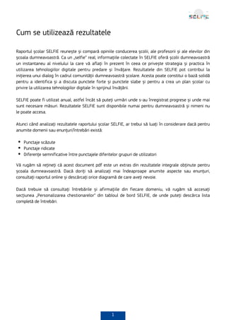 1
Cum se utilizează rezultatele
Raportul școlar SELFIE reunește și compară opiniile conducerea școlii, ale profesorii și ale elevilor din
școala dumneavoastră. Ca un „selfie” real, informațiile colectate în SELFIE oferă școlii dumneavoastră
un instantaneu al nivelului la care vă aflați în prezent în ceea ce privește strategia și practica în
utilizarea tehnologiilor digitale pentru predare și învățare. Rezultatele din SELFIE pot contribui la
inițierea unui dialog în cadrul comunității dumneavoastră școlare. Acesta poate constitui o bază solidă
pentru a identifica și a discuta punctele forte și punctele slabe și pentru a crea un plan școlar cu
privire la utilizarea tehnologiilor digitale în sprijinul învățării.
SELFIE poate fi utilizat anual, astfel încât să puteți urmări unde s-au înregistrat progrese și unde mai
sunt necesare măsuri. Rezultatele SELFIE sunt disponibile numai pentru dumneavoastră și nimeni nu
le poate accesa.
Atunci când analizați rezultatele raportului școlar SELFIE, ar trebui să luați în considerare dacă pentru
anumite domenii sau enunțuri/întrebări există:
Punctaje scăzute
Punctaje ridicate
Diferențe semnificative între punctajele diferitelor grupuri de utilizatori
Vă rugăm să rețineți că acest document pdf este un extras din rezultatele integrale obținute pentru
școala dumneavoastră. Dacă doriți să analizați mai îndeaproape anumite aspecte sau enunțuri,
consultați raportul online și descărcați orice diagramă de care aveți nevoie.
Dacă trebuie să consultați întrebările și afirmațiile din fiecare domeniu, vă rugăm să accesați
secțiunea „Personalizarea chestionarelor” din tabloul de bord SELFIE, de unde puteți descărca lista
completă de întrebări.
 