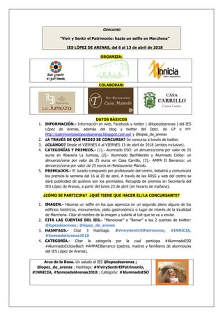 Concurso
“Vivir y Sentir el Patrimonio: hazte un selfie en Marchena”
IES LÓPEZ DE ARENAS, del 6 al 13 de abril de 2018
ORGANIZA:
COLABORAN:
DATOS BÁSICOS
1. INFORMACIÓN.- Información en web, Facebook y twitter ( @lopezdearenas ) del IES
López de Arenas, además del blog y twitter del Dpto. de Gª e Hª:
http://patrimonioieslopezdearenas.blogspot.com.es/ y @lopez_de_arenas
2. ¿A TRAVÉS DE QUÉ MEDIO SE CONCURSA? Se concursa a través de twitter.
3. ¿CUÁNDO? Desde el VIERNES 6 al VIERNES 13 de abril de 2018 (ambos inclusive).
4. CATEGORÍAS Y PREMIOS.- (1).- Alumnado ESO: un almuerzo/cena por valor de 25
euros en Abacería La Jumoza, (2).- Alumnado Bachillerato y Alumnado Ciclos: un
almuerzo/cena por valor de 25 euros en Casa Carrillo, (3).- AMPA El Barranco: un
almuerzo/cena por valor de 25 euros en Restaurante Manolo.
5. PREMIADOS.- El Jurado compuesto por profesorado del centro, debatirá y comunicará
los premios la semana del 16 al 20 de abril. A través de las RRSS y web del centro se
dará publicidad de quiénes son los premiados. Recogida de premios en Secretaría del
IES López de Arenas, a partir del lunes 23 de abril (en horario de mañana).
¿CÓMO SE PARTICIPA? ¿QUÉ TIENE QUE HACER EL/LA CONCURSANTE?
1. IMAGEN.- Hacerse un selfie en los que aparezca en un segundo plano alguno de los
edificios históricos, monumentos, plato gastronómico o lugar de interés de la localidad
de Marchena. Citar el nombre de la imagen y subirla al tuit que se va a enviar.
2. CITA LAS CUENTAS DEL IES.- “Mencionar” o “llamar” a las 2 cuentas de twitter:
@lopezdearenas ; @lopez_de_arenas
3. HASHTAGS.- Citar 3 Hashtags: #VivirySentirElPatrimonio, #INNICIA,
#SomosdelArenas2018
4. CATEGORÍA.- Citar la categoría por la cual participa #AlumnadoESO
#AlumnadoCiclosyBach #AMPAElBarranco (padres, madres y familiares de alumnos/as
del IES López de Arenas).
Arco de la Rosa. Un saludo al IES @lopezdearenas ;
@lopez_de_arenas ; Hashtags: #VivirySentirElPatrimonio,
#INNICIA, #SomosdelArenas2018 ; Categoría: #AlumnadoESO
 