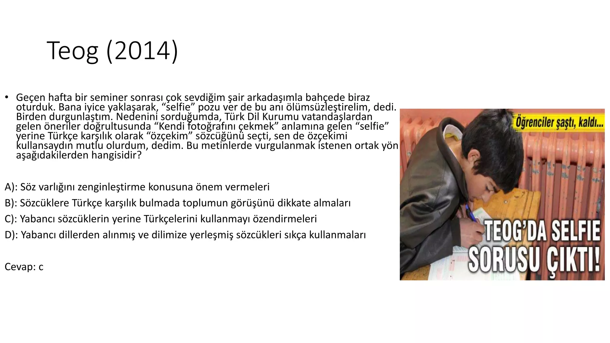 Teog (2014)
• Geçen hafta bir seminer sonrası çok sevdiğim şair arkadaşımla bahçede biraz
oturduk. Bana iyice yaklaşarak, “selfie” pozu ver de bu anı ölümsüzleştirelim, dedi.
Birden durgunlaştım. Nedenini sorduğumda, Türk Dil Kurumu vatandaşlardan
gelen öneriler doğrultusunda “Kendi fotoğrafını çekmek” anlamına gelen “selfie”
yerine Türkçe karşılık olarak “özçekim” sözcüğünü seçti, sen de özçekimi
kullansaydın mutlu olurdum, dedim. Bu metinlerde vurgulanmak istenen ortak yön
aşağıdakilerden hangisidir?
A): Söz varlığını zenginleştirme konusuna önem vermeleri
B): Sözcüklere Türkçe karşılık bulmada toplumun görüşünü dikkate almaları
C): Yabancı sözcüklerin yerine Türkçelerini kullanmayı özendirmeleri
D): Yabancı dillerden alınmış ve dilimize yerleşmiş sözcükleri sıkça kullanmaları
Cevap: c
 