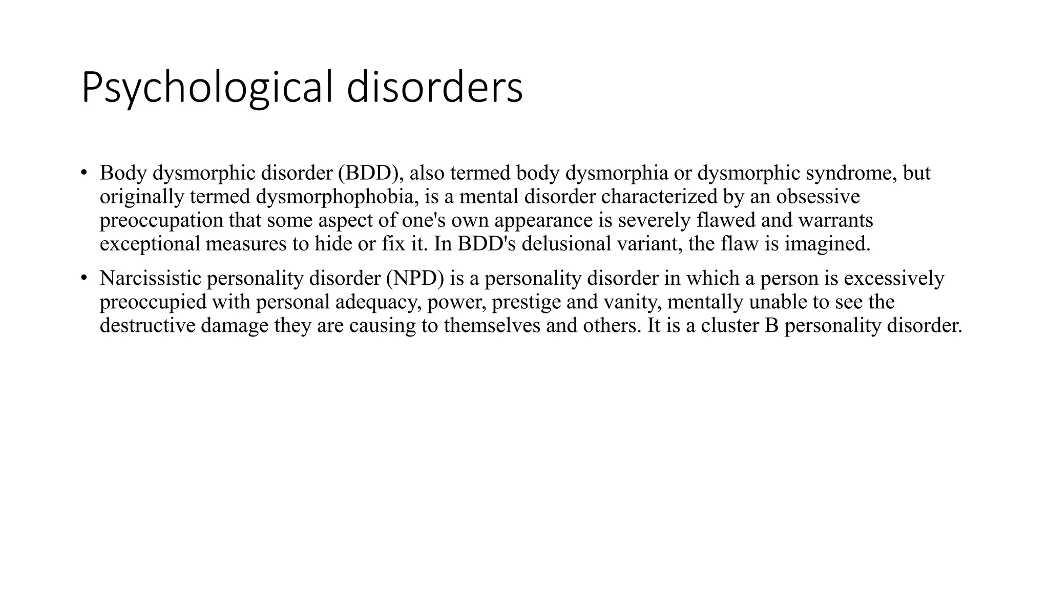 Psychological disorders
• Body dysmorphic disorder (BDD), also termed body dysmorphia or dysmorphic syndrome, but
originally termed dysmorphophobia, is a mental disorder characterized by an obsessive
preoccupation that some aspect of one's own appearance is severely flawed and warrants
exceptional measures to hide or fix it. In BDD's delusional variant, the flaw is imagined.
• Narcissistic personality disorder (NPD) is a personality disorder in which a person is excessively
preoccupied with personal adequacy, power, prestige and vanity, mentally unable to see the
destructive damage they are causing to themselves and others. It is a cluster B personality disorder.
 
