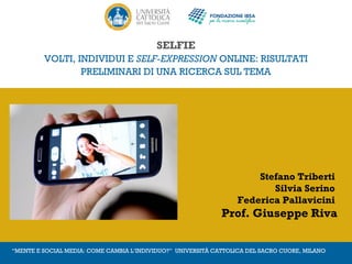 SELFIE 
VOLTI, INDIVIDUI E SELF-EXPRESSION ONLINE: RISULTATI 
PRELIMINARI DI UNA RICERCA SUL TEMA 
Stefano Triberti 
Silvia Serino 
Federica Pallavicini 
Prof. Giuseppe Riva 
“MENTE E SOCIAL MEDIA: COME CAMBIA L’INDIVIDUO?” UNIVERSITÀ CATTOLICA DEL SACRO CUORE, MILANO 
 