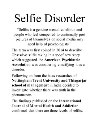 Selfie Disorder
“Selfits is a genuine mental condition and
people who feel compelled to continually post
pictures of themselves on social media may
need help of psychologists.”
The term was first coined in 2014 to describe
Obsessive selfie taking in a spoof new story
which suggested the American Psychiatric
Association was considering classifying it as a
disorder.
Following on from the hoax researches of
Nottingham Trent University and Thiagarjar
school of management in India decided to
investigate whether there was truth in the
phenomenon.
The findings published on the International
Journal of Mental Health and Addiction
confirmed that there are three levels of selfits:
 