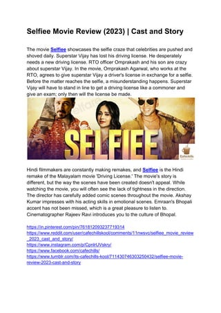Selfiee Movie Review (2023) | Cast and Story
The movie Selfiee showcases the selfie craze that celebrities are pushed and
shoved daily. Superstar Vijay has lost his driving license. He desperately
needs a new driving license. RTO officer Omprakash and his son are crazy
about superstar Vijay. In the movie, Omprakash Agarwal, who works at the
RTO, agrees to give superstar Vijay a driver's license in exchange for a selfie.
Before the matter reaches the selfie, a misunderstanding happens. Superstar
Vijay will have to stand in line to get a driving license like a commoner and
give an exam; only then will the license be made.
Hindi filmmakers are constantly making remakes, and Selfiee is the Hindi
remake of the Malayalam movie 'Driving License.' The movie's story is
different, but the way the scenes have been created doesn't appeal. While
watching the movie, you will often see the lack of tightness in the direction.
The director has carefully added comic scenes throughout the movie. Akshay
Kumar impresses with his acting skills in emotional scenes. Emraan's Bhopali
accent has not been missed, which is a great pleasure to listen to.
Cinematographer Rajeev Ravi introduces you to the culture of Bhopal.
https://in.pinterest.com/pin/761812093237719314
https://www.reddit.com/user/cafechillskool/comments/11nwsvc/selfiee_movie_review
_2023_cast_and_story/
https://www.instagram.com/p/CpnlrUVskry/
https://www.facebook.com/cafechills/
https://www.tumblr.com/its-cafechills-kool/711430746303250432/selfiee-movie-
review-2023-cast-and-story
 