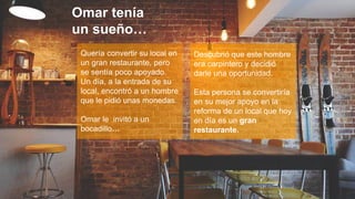 4
Quería convertir su local en
un gran restaurante, pero
se sentía poco apoyado.
Un día, a la entrada de su
local, encontró a un hombre
que le pidió unas monedas.
Omar le invitó a un
bocadillo…
Descubrió que este hombre
era carpintero y decidió
darle una oportunidad.
Esta persona se convertiría
en su mejor apoyo en la
reforma de un local que hoy
en día es un gran
restaurante.
Omar tenía
un sueño…
 