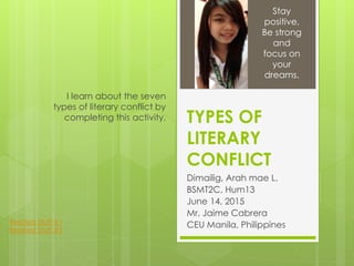 TYPES OF
LITERARY
CONFLICT
Dimailig, Arah mae L.
BSMT2C, Hum13
June 14, 2015
Mr. Jaime Cabrera
CEU Manila, Philippines
I learn about the seven
types of literary conflict by
completing this activity.
Stay
positive,
Be strong
and
focus on
your
dreams.
Related Stuff #1
Related Stuff #2
 