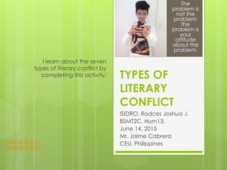 TYPES OF
LITERARY
CONFLICT
ISIDRO, Rodces Joshua J.
BSMT2C, Hum13,
June 14, 2015
Mr. Jaime Cabrera
CEU, Philippines
I learn about the seven
types of literary conflict by
completing this activity.
The
problem is
not the
problem;
the
problem is
your
attitude
about the
problem.
Related Stuff #1
Related Stuff #2
 