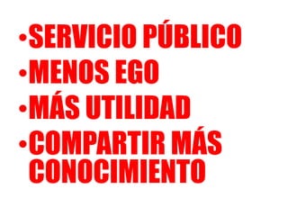 •SERVICIO PÚBLICO
•MENOS EGO
•MÁS UTILIDAD
•COMPARTIR MÁS
CONOCIMIENTO
 
