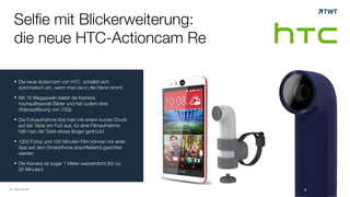 Selfie mit Blickerweiterung: 
die neue HTC-Actioncam Re 
! Die neue Actioncam von HTC schaltet sich 
automatisch ein, wenn man sie in die Hand nimmt 
! Mit 16 Megapixeln bietet die Kamera 
hochauflösende Bilder und hat zudem eine 
VIdeoaufläsung von 720p 
! Die Fotoaufnahme löst man mit einem kurzen Druck 
auf der Taste am Fuß aus, für eine Filmaufnahme 
hält man die Taste etwas länger gedrückt 
! 1200 Fotos und 100 Minuten Film können mit einer 
App auf dem Smarpthone anschließend gesichtet 
werden 
! Die Kamera ist sogar 1 Meter wasserdicht (für ca. 
30 Minuten) 
© www.twt.de 
 